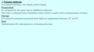 ❑ Tetanus antitoxin
It is almost colorless, very faintly yellow liquid.
Preparation
It is prepared by the same way as diphtheria antitoxin.
The toxin is obtained from clostridium tetani which is used to active immunization of horse.
Storage
It is stored in containers protected from light at a temperature between 2℃ to 8℃.
Dose
Administration by subcutaneous or intramuscular dose
 