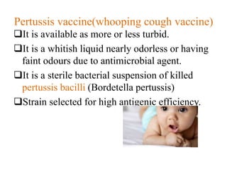 Pertussis vaccine(whooping cough vaccine)
It is available as more or less turbid.
It is a whitish liquid nearly odorless or having
faint odours due to antimicrobial agent.
It is a sterile bacterial suspension of killed
pertussis bacilli (Bordetella pertussis)
Strain selected for high antigenic efficiency.
 