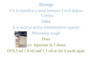 Storage
it is stored at a temp.between 2 to 8 degree
Celsius.
Uses
It is used as active immunization against
Whooping cough
Dose
s.c injection in 3 doses
Of 0.5 ml 1.0 ml and 1.5 ml at list 4 week apart
 