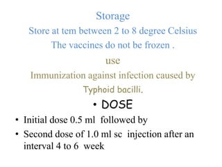 Storage
Store at tem between 2 to 8 degree Celsius
The vaccines do not be frozen .
use
Immunization against infection caused by
Typhoid bacilli.
• DOSE
• Initial dose 0.5 ml followed by
• Second dose of 1.0 ml sc injection after an
interval 4 to 6 week
 