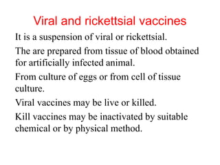 Viral and rickettsial vaccines
It is a suspension of viral or rickettsial.
The are prepared from tissue of blood obtained
for artificially infected animal.
From culture of eggs or from cell of tissue
culture.
Viral vaccines may be live or killed.
Kill vaccines may be inactivated by suitable
chemical or by physical method.
 