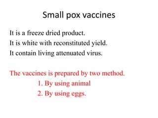 Small pox vaccines
It is a freeze dried product.
It is white with reconstituted yield.
It contain living attenuated virus.
The vaccines is prepared by two method.
1. By using animal
2. By using eggs.
 