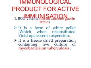 IMMUNOLOGICAL
PRODUCT FOR ACTIVE
IMMUNISATION
1. BCG Vaccine (bacilli calmette guerin
strain)
 It is a form of white pellet
,Which when reconstituted
Yield opalescent suspension.
 It is a freeze dried preparation
containing live culture of
mycobacterium tuberculosis .
 