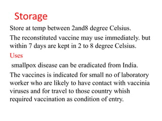 Storage
Store at temp between 2and8 degree Celsius.
The reconstituted vaccine may use immediately. but
within 7 days are kept in 2 to 8 degree Celsius.
Uses
smallpox disease can be eradicated from India.
The vaccines is indicated for small no of laboratory
worker who are likely to have contact with vaccinia
viruses and for travel to those country whish
required vaccination as condition of entry.
 