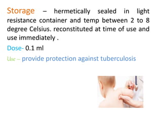 Storage – hermetically sealed in light
resistance container and temp between 2 to 8
degree Celsius. reconstituted at time of use and
use immediately .
Dose- 0.1 ml
Use – provide protection against tuberculosis
 