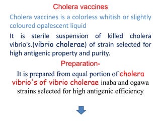 Cholera vaccines
Cholera vaccines is a colorless whitish or slightly
coloured opalescent liquid
It is sterile suspension of killed cholera
vibrio's.(vibrio cholerae) of strain selected for
high antigenic property and purity.
Preparation-
It is prepared from equal portion of cholera
vibrio's of vibrio cholerae inaba and ogawa
strains selected for high antigenic efficiency
 