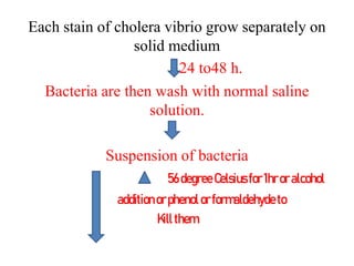 Each stain of cholera vibrio grow separately on
solid medium
24 to48 h.
Bacteria are then wash with normal saline
solution.
Suspension of bacteria
56degree Celsius for1hroralcohol
additionorphenolorformaldehyde to
Kill them
 