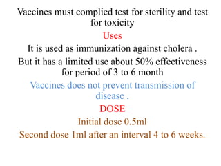 Vaccines must complied test for sterility and test
for toxicity
Uses
It is used as immunization against cholera .
But it has a limited use about 50% effectiveness
for period of 3 to 6 month
Vaccines does not prevent transmission of
disease .
DOSE
Initial dose 0.5ml
Second dose 1ml after an interval 4 to 6 weeks.
 