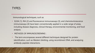 TYPES
Immunological techniques, such as
• ELISA [1], RIA [2] and fluorescence immunoassays [3], and chemoluminescence
immunoassays [4] have been conventionally applied in a wide range of areas,
including disease diagnosis, clinical therapy, environmental monitoring, and food
analysis.
• METHODS OF IMMUNOSCREENING :
• The term encompasses several different techniques designed for protein
identification, such as Western blotting, using recombinant DNA, and analyzing
antibody-peptide interactions.
 