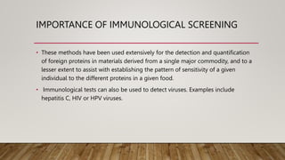 IMPORTANCE OF IMMUNOLOGICAL SCREENING
• These methods have been used extensively for the detection and quantification
of foreign proteins in materials derived from a single major commodity, and to a
lesser extent to assist with establishing the pattern of sensitivity of a given
individual to the different proteins in a given food.
• Immunological tests can also be used to detect viruses. Examples include
hepatitis C, HIV or HPV viruses.
 