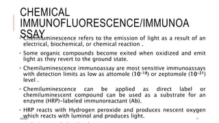 CHEMICAL
IMMUNOFLUORESCENCE/IMMUNOA
SSAY
• Chemiluminescence refers to the emission of light as a result of an
electrical, biochemical, or chemical reaction .
• Some organic compounds become exited when oxidized and emit
light as they revert to the ground state.
• Chemiluminescence immunoassay are most sensitive immunoassays
with detection limits as low as attomole (10-18) or zeptomole (10-21)
level .
• Chemiluminescence can be applied as direct label or
chemiluminescent compound can be used as a substrate for an
enzyme (HRP)-labeled immunoreactant (Ab).
• HRP reacts with Hydrogen peroxide and produces nescent oxygen
which reacts with luminol and produces light.
3/22/2021 11
 
