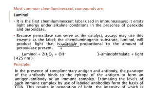 Most common chemiluminescent compounds are:
Luminol:
• It is the first chemiluminescent label used in immunoassays; it emits
light energy under alkaline conditions in the presence of peroxide
and peroxidase.
• Because peroxidase can serve as the catalyst, assays may use this
enzyme as the label; the chemiluminogenic substrate, luminol, will
produce light that is directly proportional to the amount of
peroxidase present.
Luminol + 2H2O2 + OH- 3-aminophthalate + light
( 425 nm )
Principle:
In the presence of complimentary antigen and antibody, the paratope
of the antibody binds to the epitope of the antigen to form an
antigen-antibody or an immune complex. Estimating the levels of
such immune complex by use of labeled antibodies form the basis of
Peroxidas
e
3/22/2021 12
 