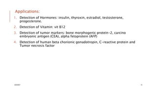 Applications:
1. Detection of Hormones: insulin, thyroxin, estradiol, testosterone,
progesterone.
2. Detection of Vitamin: vit B12
3. Detection of tumor markers: bone morphogenic protein-2, carcino
embryonic antigen (CEA), alpha fetoprotein (AFP)
4. Detection of human beta chorionic gonadotropin, C-reactive protein and
Tumor necrosis factor
3/22/2021 14
 