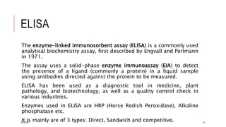 ELISA
The enzyme-linked immunosorbent assay (ELISA) is a commonly used
analytical biochemistry assay, first described by Engvall and Perlmann
in 1971.
The assay uses a solid-phase enzyme immunoassay (EIA) to detect
the presence of a ligand (commonly a protein) in a liquid sample
using antibodies directed against the protein to be measured.
ELISA has been used as a diagnostic tool in medicine, plant
pathology, and biotechnology, as well as a quality control check in
various industries.
Enzymes used in ELISA are HRP (Horse Redish Peroxidase), Alkaline
phosphatase etc.
It is mainly are of 3 types: Direct, Sandwich and competitive.
3/22/2021 15
 