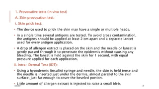 1. Provocative tests (in vivo test)
A. Skin provocation test:
i. Skin prick test:
• The device used to prick the skin may have a single or multiple heads.
• in a single time several antigens are tested. To avoid cross contamination,
the antigens should be applied at least 2 cm apart and a separate lancet
used for every antigen application.
• A drop of allergen extract is placed on the skin and the needle or lancet is
gently passed through it to penetrate the epidermis without causing any
bleeding. The lancet is held against the skin for 1 second, with equal
pressure applied for each application.
ii. Intra- Dermal Test (IDT):
• Using a hypodermic (insulin) syringe and needle, the skin is held tense and
the needle is inserted just under the dermis, almost parallel to the skin
surface, just far enough to cover the beveled portion.
• Little amount of allergen extract is injected to raise a small bleb.
3/22/2021 20
 