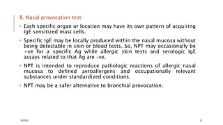 B. Nasal provocation test:
• Each specific organ or location may have its own pattern of acquiring
IgE sensitized mast cells.
• Specific IgE may be locally produced within the nasal mucosa without
being detectable in skin or blood tests. So, NPT may occasionally be
+ve for a specific Ag while allergic skin tests and serologic IgE
assays related to that Ag are –ve.
• NPT is intended to reproduce pathologic reactions of allergic nasal
mucosa to defined aeroallergens and occupationally relevant
substances under standardized conditions.
• NPT may be a safer alternative to bronchial provocation.
3/22/2021 22
 