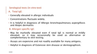 Serological tests (in vitro test)
A. Total IgE:
• Generally elevated in allergic individuals
• Concentrations fluctuate widely.
• It is helpful in diagnosis of Allergic bronchopulmonary aspergillosis
and Atopic dermatitis
B. Allergen specific IgE:
• May be markedly elevated even if total IgE is normal or mildly
elevated, so it may occasionally be used as alternative or
complementary to skin testing.
• Assays are expensive and not readily available for many antigens.
• Helpful in diagnosis of Extensive skin disease or dermographism.
3/22/2021 23
 