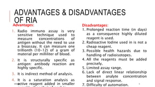 ADVANTAGES & DISADVANTAGES
OF RIA
Advantages:
1. Radio immuno assay is very
sensitive technique used to
measure concentrations of
antigen without the need to use
a bioassay. It can measure one
trillionth (10-12) of a gram of
material per milliliter of blood.
2. It is structurally specific as
antigen: antibody reaction are
highly specific.
3. It is indirect method of analysis.
4. It is a saturation analysis as
active reagent added in smaller
Disadvantages:
1. Prolonged reaction time (in days)
as a consequence highly diluted
reagent is used.
2. Radioactive Iodine used in is not a
cheap reagent.
3. Possible health hazards due to
handling of radioisotopes.
4. All the reagents must be added
precisely.
5. Limited assay range.
6. Lack of direct linear relationship
between analyte concentration
and signal response.
7. Difficulty of automation.
3/22/2021 5
 