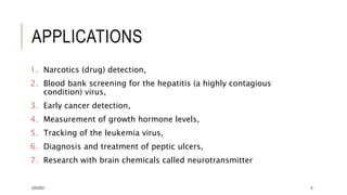 APPLICATIONS
1. Narcotics (drug) detection,
2. Blood bank screening for the hepatitis (a highly contagious
condition) virus,
3. Early cancer detection,
4. Measurement of growth hormone levels,
5. Tracking of the leukemia virus,
6. Diagnosis and treatment of peptic ulcers,
7. Research with brain chemicals called neurotransmitter
3/22/2021 6
 