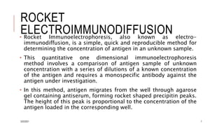 ROCKET
ELECTROIMMUNODIFFUSION
• Rocket Immunoelectrophoresis, also known as electro-
immunodiffusion, is a simple, quick and reproducible method for
determining the concentration of antigen in an unknown sample.
• This quantitative one dimensional immunoelectrophoresis
method involves a comparison of antigen sample of unknown
concentration with a series of dilutions of a known concentration
of the antigen and requires a monospecific antibody against the
antigen under investigation.
• In this method, antigen migrates from the well through agarose
gel containing antiserum, forming rocket shaped precipitin peaks.
The height of this peak is proportional to the concentration of the
antigen loaded in the corresponding well.
3/22/2021 7
 
