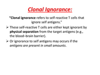 Clonal Ignorance:
“Clonal ignorance refers to self-reactive T cells that
ignore self antigens.”
 These self-reactive T cells are either kept ignorant by
physical separation from the target antigens (e.g.,
the blood–brain barrier).
 Or ignorance to self antigens may occurs if the
antigens are present in small amounts.
 