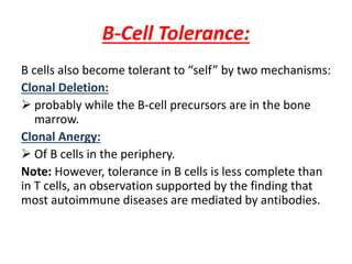 B-Cell Tolerance:
B cells also become tolerant to “self” by two mechanisms:
Clonal Deletion:
 probably while the B-cell precursors are in the bone
marrow.
Clonal Anergy:
 Of B cells in the periphery.
Note: However, tolerance in B cells is less complete than
in T cells, an observation supported by the finding that
most autoimmune diseases are mediated by antibodies.
 