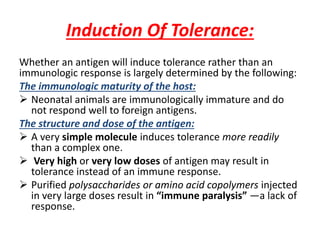 Induction Of Tolerance:
Whether an antigen will induce tolerance rather than an
immunologic response is largely determined by the following:
The immunologic maturity of the host:
 Neonatal animals are immunologically immature and do
not respond well to foreign antigens.
The structure and dose of the antigen:
 A very simple molecule induces tolerance more readily
than a complex one.
 Very high or very low doses of antigen may result in
tolerance instead of an immune response.
 Purified polysaccharides or amino acid copolymers injected
in very large doses result in “immune paralysis” —a lack of
response.
 