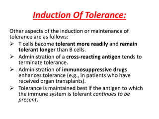 Induction Of Tolerance:
Other aspects of the induction or maintenance of
tolerance are as follows:
 T cells become tolerant more readily and remain
tolerant longer than B cells.
 Administration of a cross-reacting antigen tends to
terminate tolerance.
 Administration of immunosuppressive drugs
enhances tolerance (e.g., in patients who have
received organ transplants).
 Tolerance is maintained best if the antigen to which
the immune system is tolerant continues to be
present.
 