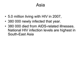 Asia 5.0 million living with HIV in 2007, 380 000 newly infected that year. 380 000 died from AIDS-related illnesses. National HIV infection levels are highest in South-East Asia 