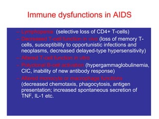 Immune dysfunctions in AIDS Lymphopenia  (selective loss of CD4+ T-cells) Decreased T-cell function   in vivo  (loss of memory T-cells, susceptibility to opportunistic infections and neoplasms, decreased delayed-type hypersensitivity) Altered T-cell function in vitro Polyclonal B-cell activation  (hypergammaglobulinemia, CIC, inability of new antibody response)  Altered monocyte or macrophage functions  (decreased chemotaxis, phagocytosis, antigen presentation; increased spontaneous secretion of TNF, IL-1 etc. 