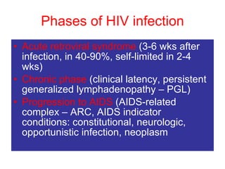 Phases of HIV infection Acute retroviral syndrome  (3-6 wks after infection, in 40-90%, self-limited in 2-4 wks)  Chronic phase  (clinical latency, persistent generalized lymphadenopathy – PGL)  Progression to AIDS  (AIDS-related complex – ARC, AIDS indicator conditions: constitutional, neurologic, opportunistic infection, neoplasm 
