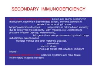 SECONDARY  IMMUNODEFICIENCY due to impaired synthesis and function:  protein and energy deficiency in malnutrition, cachexia in disseminated cancer, anorexia, alcoholism,  prevalent monoclonal Ig in some lymphoproliferative diseases,  suppression of cell mediated immunity due to acute viral infection (CMV, EBV, measles, etc.), bacterial and protozoal infection (leprosy, leishmaniasis),  iatrogenic (immunosuppressive and cytostatic drugs, radiotherapy, splenectomy),  diabetes mellitus and other metabolic diseases,  sarcoidosis,  chronic stress,  certain age groups (old, newborn, immature infants)  increased catabolism or loss:  nephrotic syndrome and renal failure, inflammatory intestinal diseases   