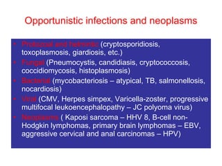 Opportunistic infections and neoplasms Protozoal and helmintic  (cryptosporidiosis, toxoplasmosis, giardiosis, etc.)  Fungal  (Pneumocystis, candidiasis, cryptococcosis, coccidiomycosis, histoplasmosis)  Bacterial  (mycobacteriosis – atypical, TB, salmonellosis, nocardiosis)  Viral  (CMV, Herpes simpex, Varicella-zoster, progressive multifocal leukoencephalopathy – JC polyoma virus)  Neoplasms  ( Kaposi sarcoma – HHV 8, B-cell non-Hodgkin lymphomas, primary brain lymphomas – EBV, aggressive cervical and anal carcinomas – HPV) 