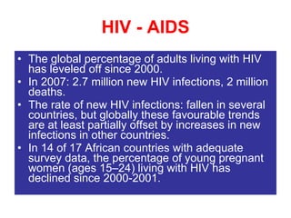 HIV - AIDS The global percentage of adults living with HIV has leveled off since 2000. In 2007: 2.7 million new HIV infections, 2 million deaths. The rate of new HIV infections: fallen in several countries, but globally these favourable trends are at least partially offset by increases in new infections in other countries. In 14 of 17 African countries with adequate survey data, the percentage of young pregnant women (ages 15–24) living with HIV has declined since 2000-2001. 