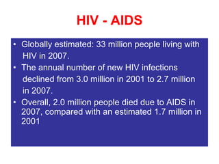 HIV - AIDS Globally estimated: 33 million people living with HIV in 2007. The annual number of new HIV infections declined from 3.0 million in 2001 to 2.7 million in 2007. Overall, 2.0 million people died due to AIDS in 2007, compared with an estimated 1.7 million in 2001 
