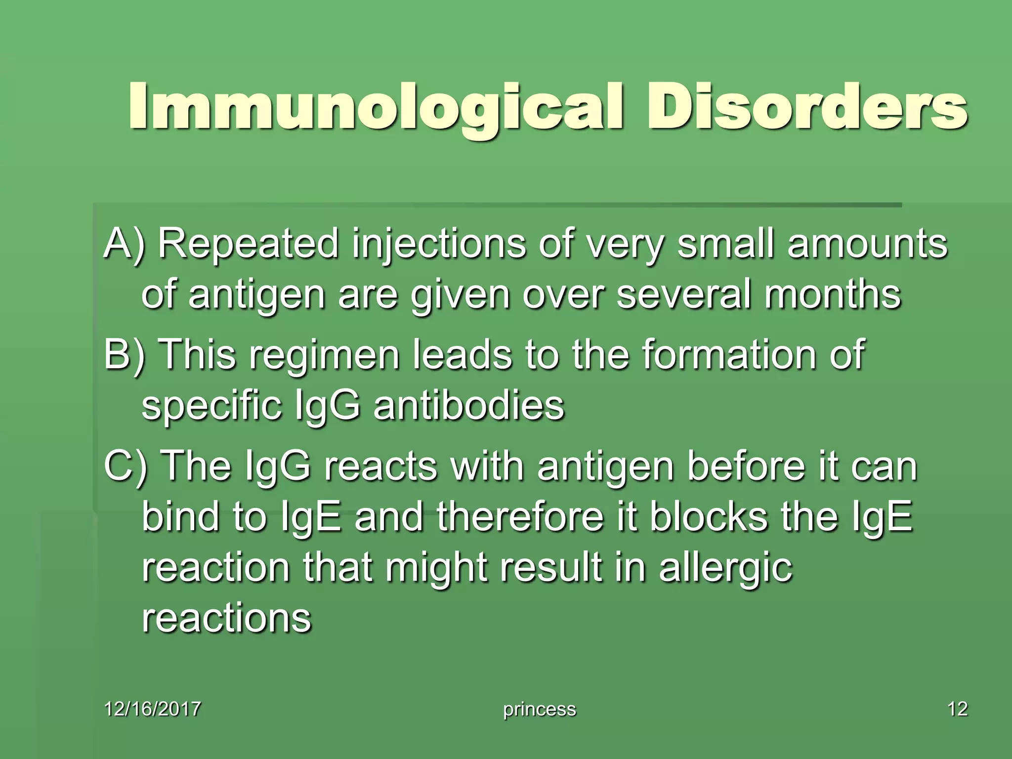 Immunological Disorders
A) Repeated injections of very small amounts
of antigen are given over several months
B) This regimen leads to the formation of
specific IgG antibodies
C) The IgG reacts with antigen before it can
bind to IgE and therefore it blocks the IgE
reaction that might result in allergic
reactions
12/16/2017 12princess
 