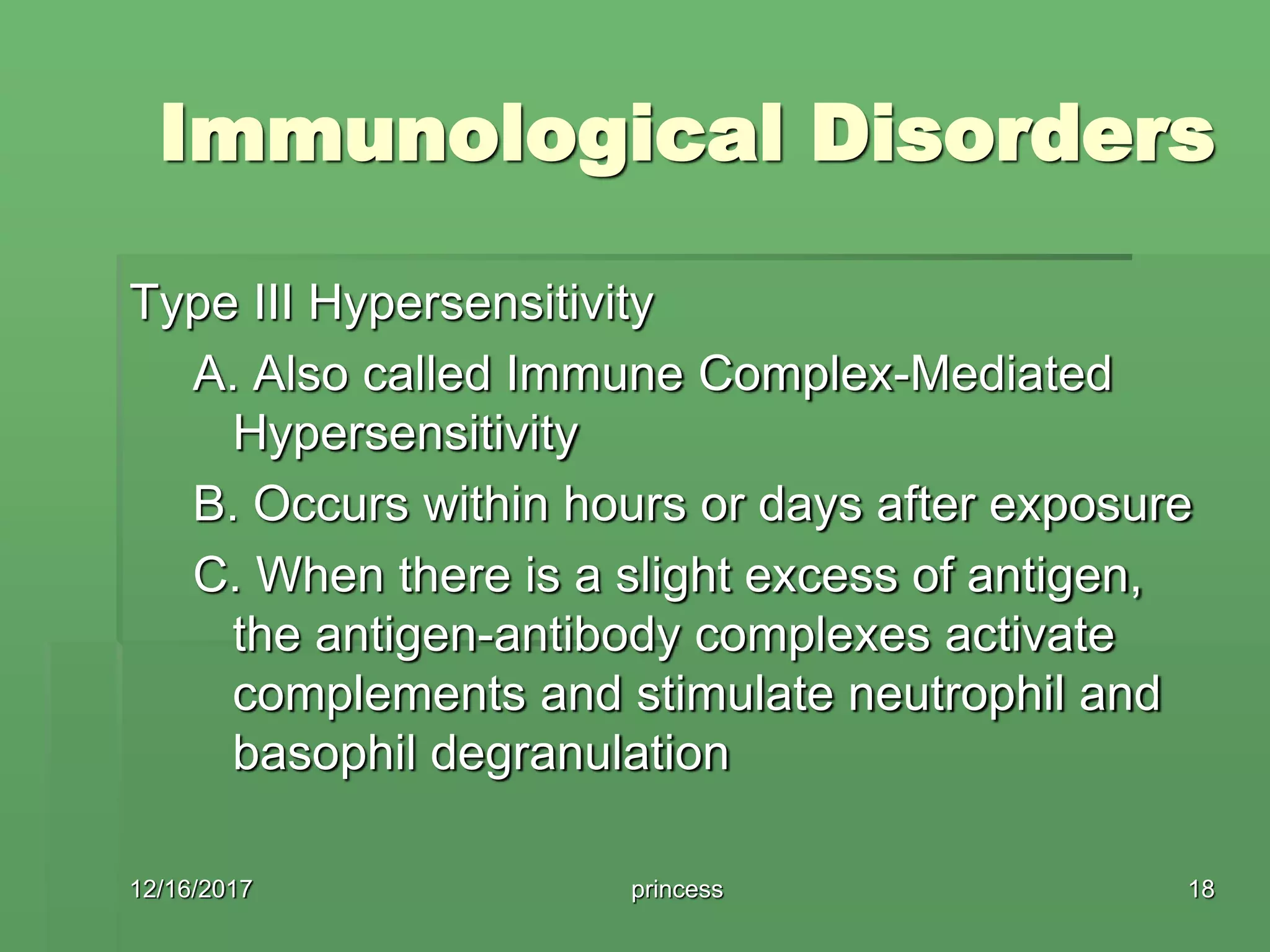 Immunological Disorders
Type III Hypersensitivity
A. Also called Immune Complex-Mediated
Hypersensitivity
B. Occurs within hours or days after exposure
C. When there is a slight excess of antigen,
the antigen-antibody complexes activate
complements and stimulate neutrophil and
basophil degranulation
12/16/2017 18princess
 