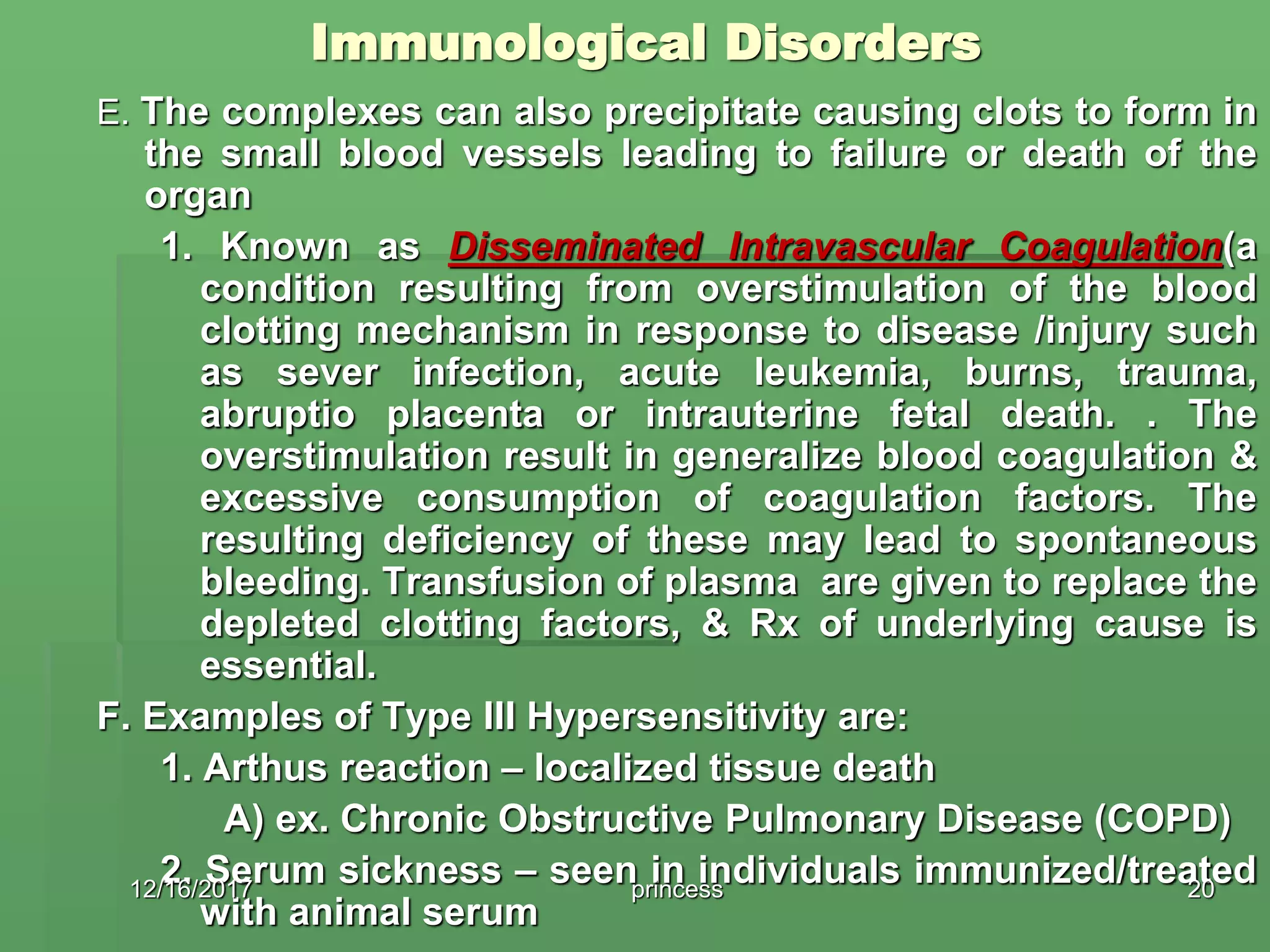 Immunological Disorders
E. The complexes can also precipitate causing clots to form in
the small blood vessels leading to failure or death of the
organ
1. Known as Disseminated Intravascular Coagulation(a
condition resulting from overstimulation of the blood
clotting mechanism in response to disease /injury such
as sever infection, acute leukemia, burns, trauma,
abruptio placenta or intrauterine fetal death. . The
overstimulation result in generalize blood coagulation &
excessive consumption of coagulation factors. The
resulting deficiency of these may lead to spontaneous
bleeding. Transfusion of plasma are given to replace the
depleted clotting factors, & Rx of underlying cause is
essential.
F. Examples of Type III Hypersensitivity are:
1. Arthus reaction – localized tissue death
A) ex. Chronic Obstructive Pulmonary Disease (COPD)
2. Serum sickness – seen in individuals immunized/treated
with animal serum
12/16/2017 20princess
 