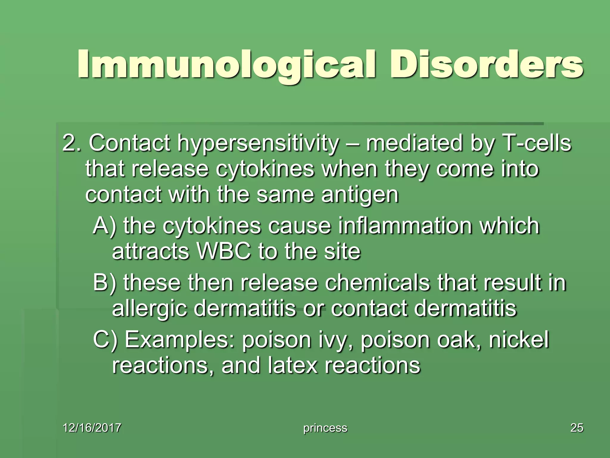 Immunological Disorders
2. Contact hypersensitivity – mediated by T-cells
that release cytokines when they come into
contact with the same antigen
A) the cytokines cause inflammation which
attracts WBC to the site
B) these then release chemicals that result in
allergic dermatitis or contact dermatitis
C) Examples: poison ivy, poison oak, nickel
reactions, and latex reactions
12/16/2017 25princess
 