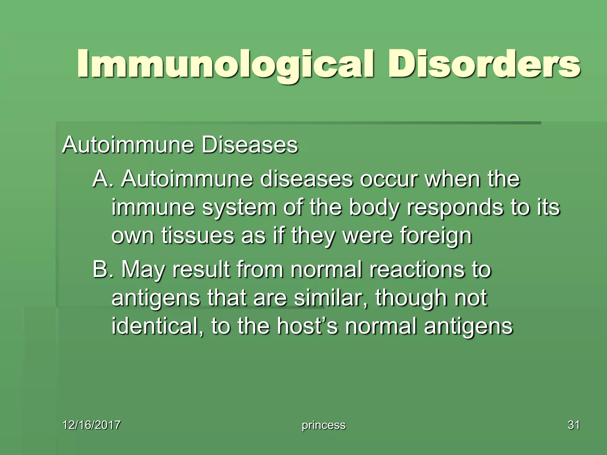 Immunological Disorders
Autoimmune Diseases
A. Autoimmune diseases occur when the
immune system of the body responds to its
own tissues as if they were foreign
B. May result from normal reactions to
antigens that are similar, though not
identical, to the host’s normal antigens
12/16/2017 31princess
 