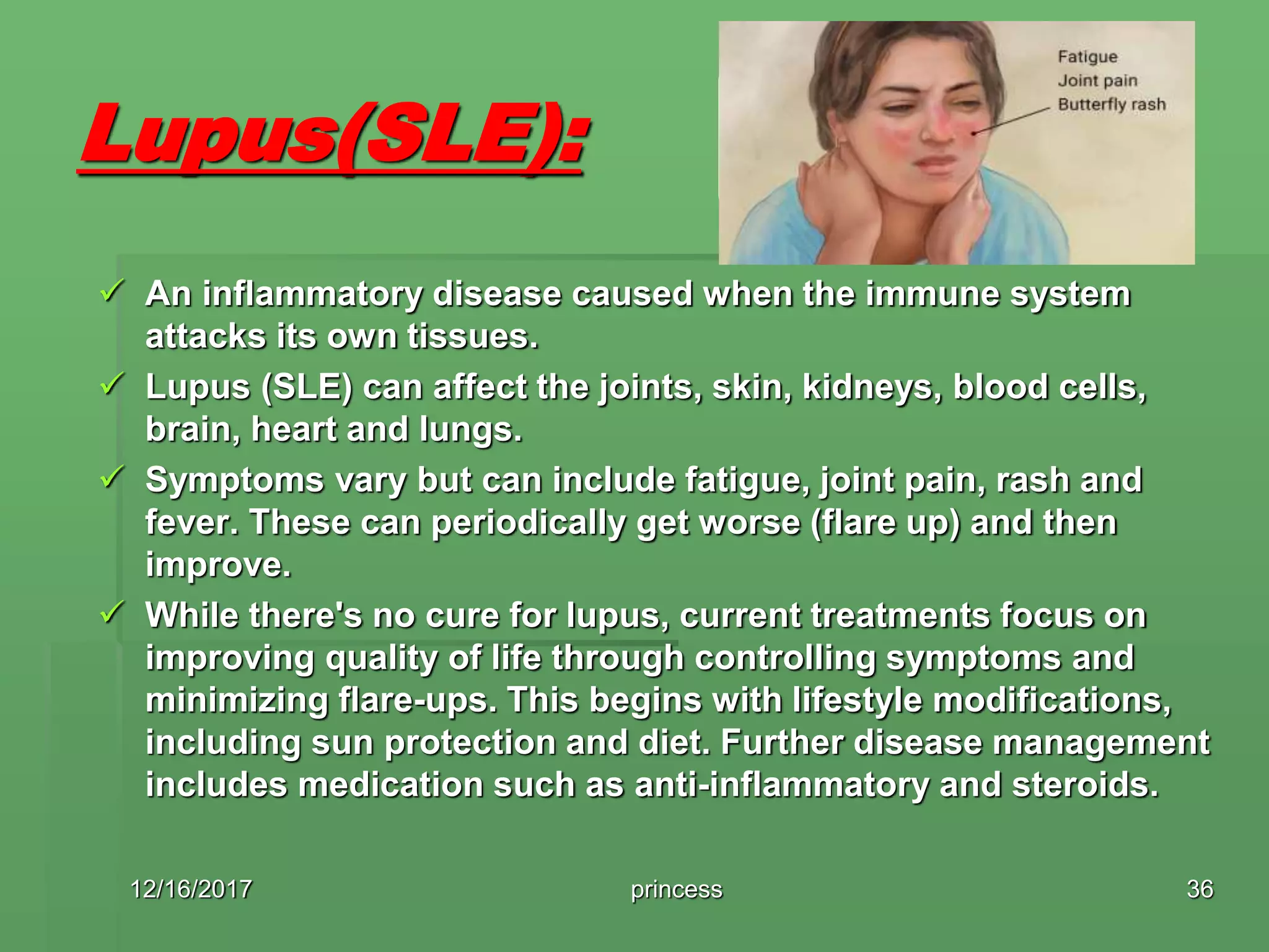 Lupus(SLE):
 An inflammatory disease caused when the immune system
attacks its own tissues.
 Lupus (SLE) can affect the joints, skin, kidneys, blood cells,
brain, heart and lungs.
 Symptoms vary but can include fatigue, joint pain, rash and
fever. These can periodically get worse (flare up) and then
improve.
 While there's no cure for lupus, current treatments focus on
improving quality of life through controlling symptoms and
minimizing flare-ups. This begins with lifestyle modifications,
including sun protection and diet. Further disease management
includes medication such as anti-inflammatory and steroids.
12/16/2017 princess 36
 