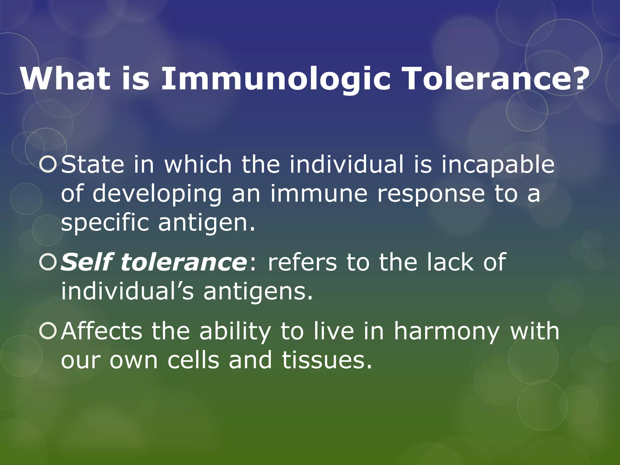 What is Immunologic Tolerance?

State in which the individual is incapable
 of developing an immune response to a
 specific antigen.
Self tolerance: refers to the lack of
 individual’s antigens.
Affects the ability to live in harmony with
 our own cells and tissues.
 