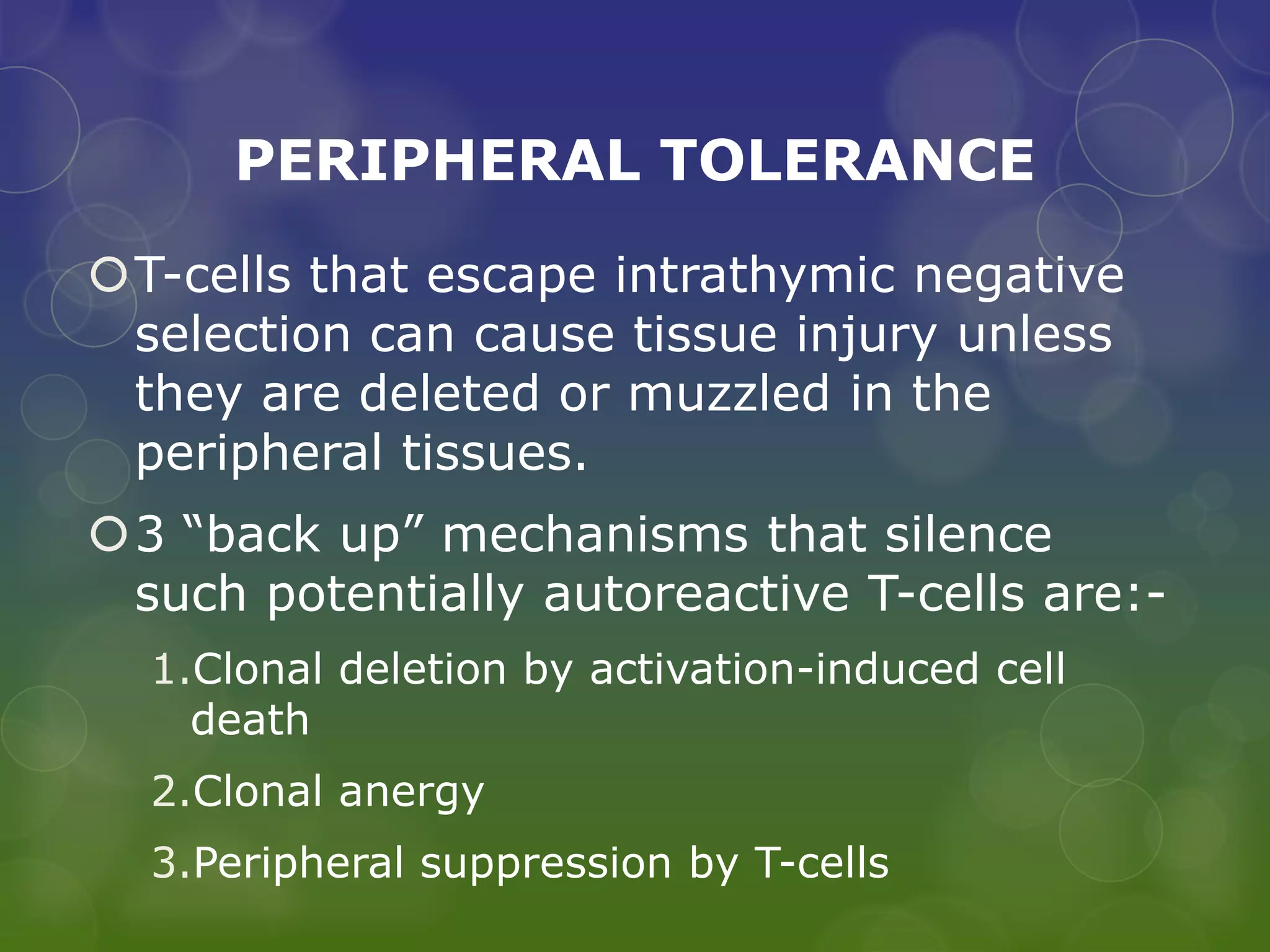 PERIPHERAL TOLERANCE
T-cells that escape intrathymic negative
 selection can cause tissue injury unless
 they are deleted or muzzled in the
 peripheral tissues.
3 “back up” mechanisms that silence
 such potentially autoreactive T-cells are:-
  1.Clonal deletion by activation-induced cell
    death
  2.Clonal anergy
  3.Peripheral suppression by T-cells
 
