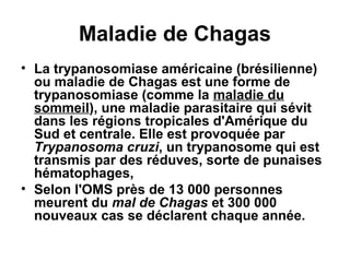 Maladie de Chagas
• La trypanosomiase américaine (brésilienne)
ou maladie de Chagas est une forme de
trypanosomiase (comme la maladie du
sommeil), une maladie parasitaire qui sévit
dans les régions tropicales d'Amérique du
Sud et centrale. Elle est provoquée par
Trypanosoma cruzi, un trypanosome qui est
transmis par des réduves, sorte de punaises
hématophages,
• Selon l'OMS près de 13 000 personnes
meurent du mal de Chagas et 300 000
nouveaux cas se déclarent chaque année.

 