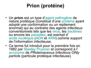 Prion (protéine)
• Un prion est un type d’agent pathogène de
nature protéique (constitué d’une protéine ayant
adopté une conformation ou un repliement
anormal) qui au contraire des agents infectieux
conventionnels tels que les virus, les bactéries
ou encore les parasites, est exempt d’
acide nucléique (ADN et ARN) comme support
de l’information infectieuse.
• Ce terme fut introduit pour la première fois en
1982 par Stanley Prusiner et correspond à l’
acronyme de PRoteinaceous Infectious ONly
particle (particule protéique infectieuse).

 