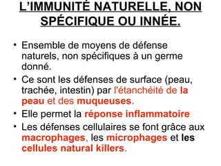 L’IMMUNITÉ NATURELLE, NON
SPÉCIFIQUE OU INNÉE.
• Ensemble de moyens de défense
naturels, non spécifiques à un germe
donné.
• Ce sont les défenses de surface (peau,
trachée, intestin) par l'étanchéité de la
peau et des muqueuses.
• Elle permet la réponse inflammatoire.
• Les défenses cellulaires se font grâce aux
macrophages, les microphages et les
cellules natural killers.

 