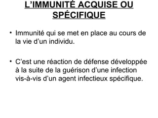 L’IMMUNITÉ ACQUISE OU
SPÉCIFIQUE
• Immunité qui se met en place au cours de
la vie d’un individu.
• C’est une réaction de défense développée
à la suite de la guérison d’une infection
vis-à-vis d’un agent infectieux spécifique.

 