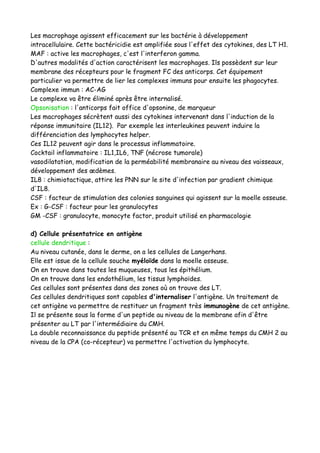 Les macrophage agissent efficacement sur les bactérie à développement
intracellulaire. Cette bactéricidie est amplifiée sous l'effet des cytokines, des LT H1.
MAF : active les macrophages, c'est l'interferon gamma.
D'autres modalités d'action caractérisent les macrophages. Ils possèdent sur leur
membrane des récepteurs pour le fragment FC des anticorps. Cet équipement
particulier va permettre de lier les complexes immuns pour ensuite les phagocytes.
Complexe immun : AC-AG
Le complexe va être éliminé après être internalisé.
Opsonisation : l'anticorps fait office d'opsonine, de marqueur
Les macrophages sécrètent aussi des cytokines intervenant dans l'induction de la
réponse immunitaire (IL12). Par exemple les interleukines peuvent induire la
différenciation des lymphocytes helper.
Ces IL12 peuvent agir dans le processus inflammatoire.
Cocktail inflammatoire : IL1,IL6, TNF (nécrose tumorale)
vasodilatation, modification de la perméabilité membranaire au niveau des vaisseaux,
développement des œdèmes.
IL8 : chimiotactique, attire les PNN sur le site d'infection par gradient chimique
d'IL8.
CSF : facteur de stimulation des colonies sanguines qui agissent sur la moelle osseuse.
Ex : G-CSF : facteur pour les granulocytes
GM -CSF : granulocyte, monocyte factor, produit utilisé en pharmacologie
d) Cellule présentatrice en antigène
cellule dendritique :
Au niveau cutanée, dans le derme, on a les cellules de Langerhans.
Elle est issue de la cellule souche myéloïde dans la moelle osseuse.
On en trouve dans toutes les muqueuses, tous les épithélium.
On en trouve dans les endothélium, les tissus lymphoïdes.
Ces cellules sont présentes dans des zones où on trouve des LT.
Ces cellules dendritiques sont capables d'internaliser l'antigène. Un traitement de
cet antigène va permettre de restituer un fragment très immunogène de cet antigène.
Il se présente sous la forme d'un peptide au niveau de la membrane afin d'être
présenter au LT par l'intermédiaire du CMH.
La double reconnaissance du peptide présenté au TCR et en même temps du CMH 2 au
niveau de la CPA (co-récepteur) va permettre l'activation du lymphocyte.
 