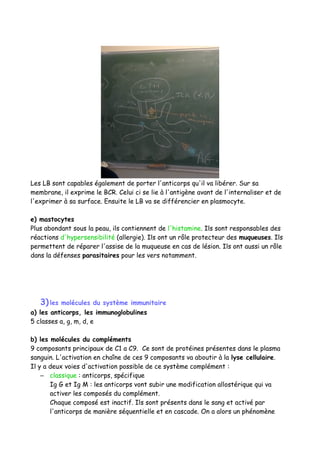 Les LB sont capables également de porter l'anticorps qu'il va libérer. Sur sa
membrane, il exprime le BCR. Celui ci se lie à l'antigène avant de l'internaliser et de
l'exprimer à sa surface. Ensuite le LB va se différencier en plasmocyte.
e) mastocytes
Plus abondant sous la peau, ils contiennent de l'histamine. Ils sont responsables des
réactions d'hypersensibilité (allergie). Ils ont un rôle protecteur des muqueuses. Ils
permettent de réparer l'assise de la muqueuse en cas de lésion. Ils ont aussi un rôle
dans la défenses parasitaires pour les vers notamment.
3)les molécules du système immunitaire
a) les anticorps, les immunoglobulines
5 classes a, g, m, d, e
b) les molécules du compléments
9 composants principaux de C1 a C9. Ce sont de protéines présentes dans le plasma
sanguin. L'activation en chaîne de ces 9 composants va aboutir à la lyse cellulaire.
Il y a deux voies d'activation possible de ce système complément :
– classique : anticorps, spécifique
Ig G et Ig M : les anticorps vont subir une modification allostérique qui va
activer les composés du complément.
Chaque composé est inactif. Ils sont présents dans le sang et activé par
l'anticorps de manière séquentielle et en cascade. On a alors un phénomène
 