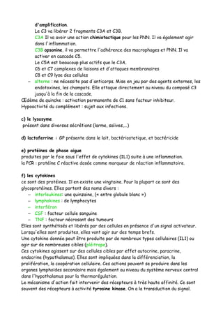 d'amplification.
Le C3 va libérer 2 fragments C3A et C3B.
C3A Il va avoir une action chimiotactique pour les PNN. Il va également agir
dans l'inflammation.
C3B opsonine, il va permettre l'adhérence des macrophages et PNN. Il va
activer en cascade C5.
Le C5A est beaucoup plus actifs que le C3A.
C6 et C7 complexes de liaisons et d'attaques membranaires
C8 et C9 lyse des cellules
– alterne : ne nécessite pas d'anticorps. Mise en jeu par des agents externes, les
endotoxines, les champots. Elle attaque directement au niveau du composé C3
jusqu'à la fin de la cascade.
Œdème de quincke : activation permanente de C1 sans facteur inhibiteur.
Hypoactivité du complément : sujet aux infections.
c) le lysosyme
présent dans diverses sécrétions (larme, salives,...)
d) lactoferrine : GP présente dans le lait, bactériostatique, et bactéricide
e) protéines de phase aigue
produites par le foie sous l'effet de cytokines (IL1) suite à une inflammation.
la PCR : protéine C réactive dosée comme marqueur de réaction inflammatoire.
f) les cytokines
ce sont des protéines. Il en existe une vingtaine. Pour la plupart ce sont des
glycoprotéines. Elles portent des noms divers :
– interleukines: une quinzaine, (« entre globule blanc »)
– lymphokines : de lymphocytes
– interféron
– CSF : facteur cellule sanguine
– TNF : facteur nécrosant des tumeurs
Elles sont synthétisés et libérés par des cellules en présence d'un signal activateur.
Lorsqu'elles sont produites, elles vont agir sur des temps brefs.
Une cytokine donnée peut être produite par de nombreux types cellulaires (IL1) ou
agir sur de nombreuses cibles (pléitrope).
Ces cytokines agissent sur des cellules cibles par effet autocrine, paracrine,
endocrine (hypothalamus). Elles sont impliquées dans la différenciation, la
prolifération, la coopération cellulaire. Ces actions peuvent se produire dans les
organes lymphoïdes secondaire mais également au niveau du système nerveux central
dans l'hypothalamus pour la thermorégulation.
Le mécanisme d'action fait intervenir des récepteurs à très haute affinité. Ce sont
souvent des récepteurs à activité tyrosine kinase. On a la transduction du signal.
 